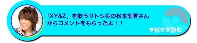 「XY&Z」を歌うサトシ役の声優松本梨香さんからコメントをもらったよ！！