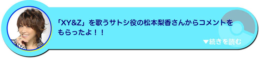 「XY&Z」を歌うサトシ役の声優松本梨香さんからコメントをもらったよ！！