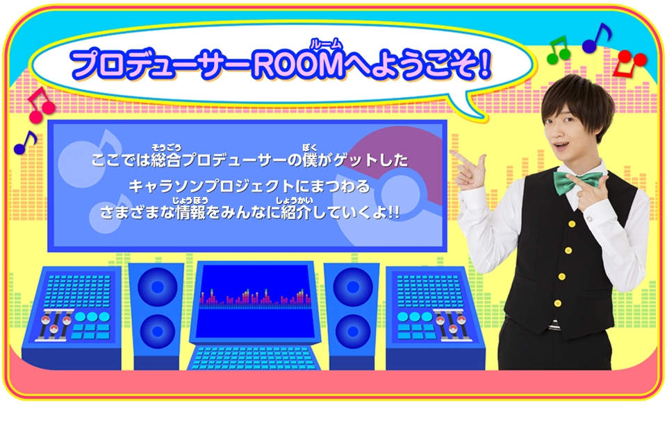 プロデューサーROOMにようこそ！ここでは総合プロデューサーの僕がゲットしたキャラソンプロジェクトにまつわるさまざまな情報をみんなに紹介していくよ！！